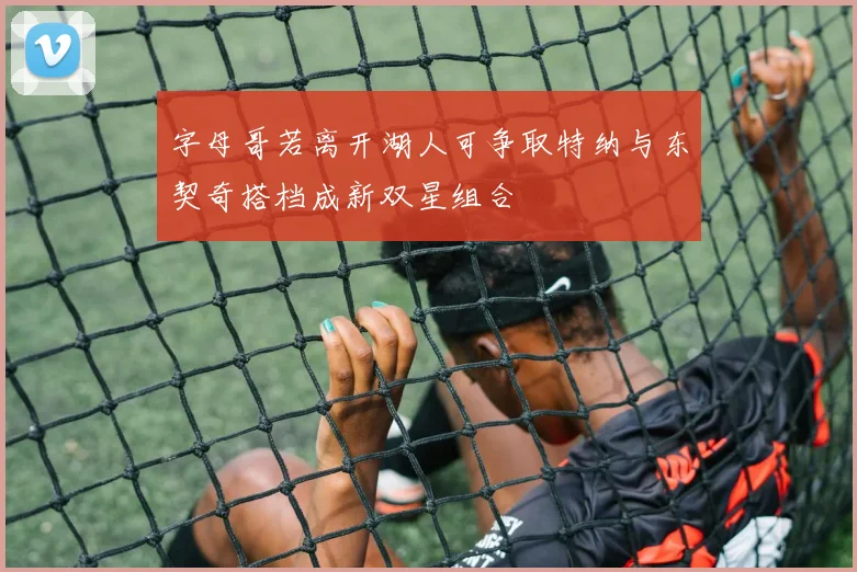 字母哥若离开湖人可争取特纳与东契奇搭档成新双星组合