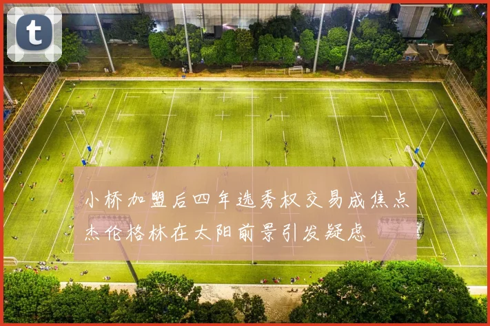 小桥加盟后四年选秀权交易成焦点杰伦格林在太阳前景引发疑虑