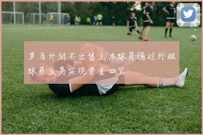 罗马计划不出售主力球员通过外租球员交易实现资金回笼