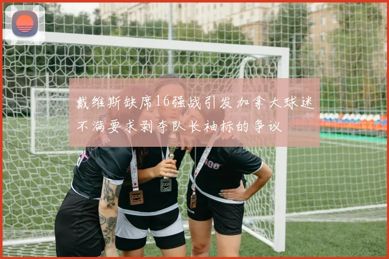 戴维斯缺席16强战引发加拿大球迷不满要求剥夺队长袖标的争议