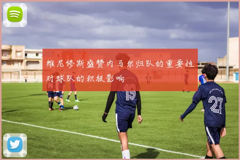 维尼修斯盛赞内马尔归队的重要性对球队的积极影响