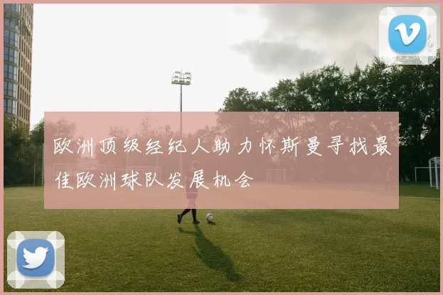 欧洲顶级经纪人助力怀斯曼寻找最佳欧洲球队发展机会