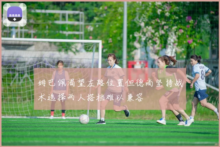 姆巴佩渴望左路位置但德尚坚持战术选择两人搭档难以兼容